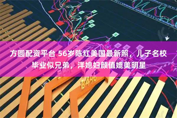 方圆配资平台 56岁陈红美国最新照，儿子名校毕业似兄弟，洋媳妇颜值媲美明星