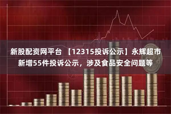 新股配资网平台 【12315投诉公示】永辉超市新增55件投诉公示，涉及食品安全问题等