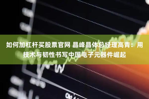 如何加杠杆买股票官网 晶峰晶体总经理高青：用技术与韧性书写中国电子元器件崛起