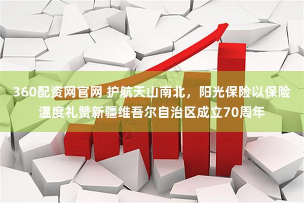 360配资网官网 护航天山南北，阳光保险以保险温度礼赞新疆维吾尔自治区成立70周年