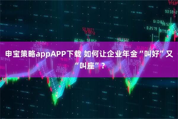 申宝策略appAPP下载 如何让企业年金“叫好”又“叫座”？
