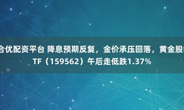 合优配资平台 降息预期反复，金价承压回落，黄金股ETF（159562）午后走低跌1.37%