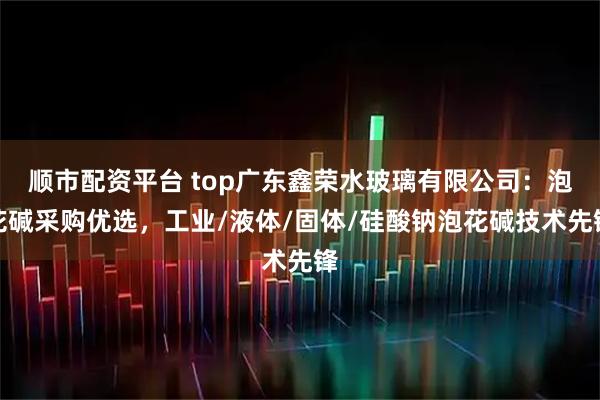 顺市配资平台 top广东鑫荣水玻璃有限公司：泡花碱采购优选，工业/液体/固体/硅酸钠泡花碱技术先锋