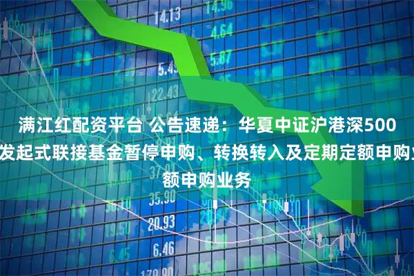 满江红配资平台 公告速递：华夏中证沪港深500ETF发起式联接基金暂停申购、转换转入及定期定额申购业务