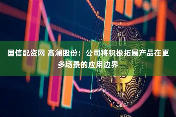 国信配资网 高澜股份：公司将积极拓展产品在更多场景的应用边界