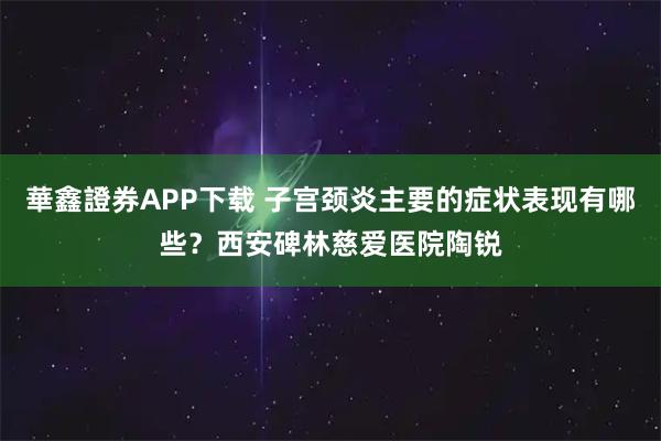 華鑫證券APP下载 子宫颈炎主要的症状表现有哪些？西安碑林慈爱医院陶锐
