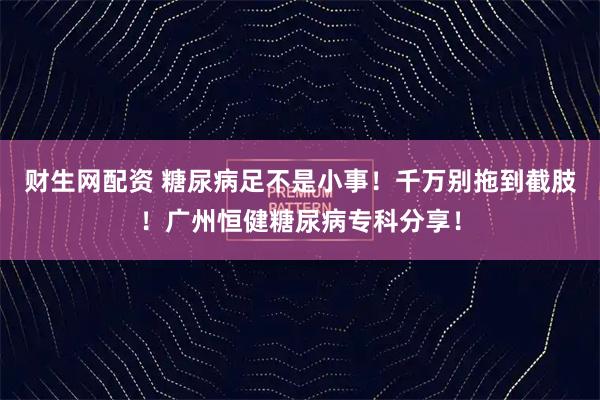 财生网配资 糖尿病足不是小事！千万别拖到截肢！广州恒健糖尿病专科分享！