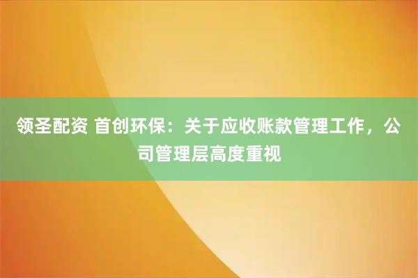 领圣配资 首创环保：关于应收账款管理工作，公司管理层高度重视