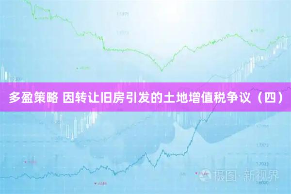 多盈策略 因转让旧房引发的土地增值税争议（四）