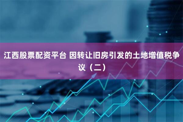 江西股票配资平台 因转让旧房引发的土地增值税争议（二）