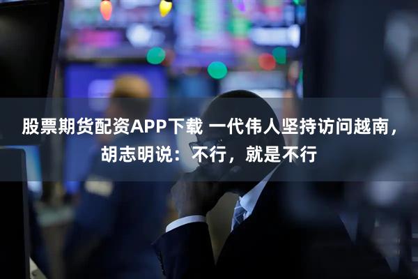 股票期货配资APP下载 一代伟人坚持访问越南，胡志明说：不行，就是不行