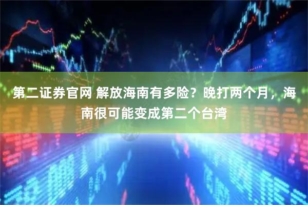 第二证券官网 解放海南有多险？晚打两个月，海南很可能变成第二个台湾